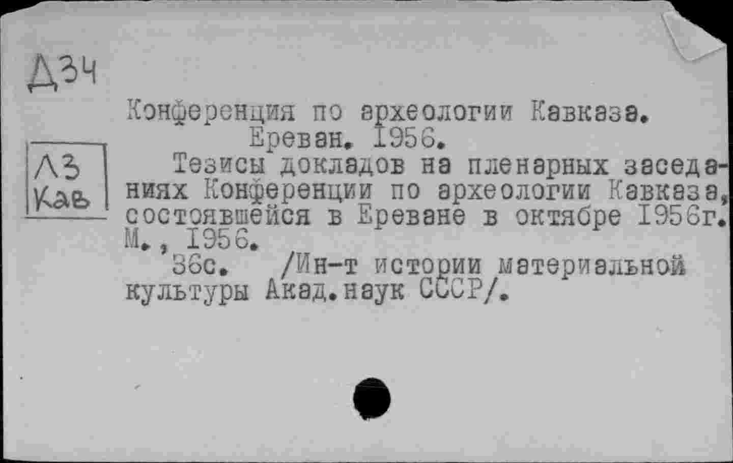 ﻿Конференция по археологии Кавказа.
Ереван. 1956.
Тезисы докладов на пленарных заседа ниях Конференции по археологии Кавказа состоявшейся в Ереване в октябре 1956г М.» 1956.
36с. /Ин-т истории материальной культуры Акад.наук СССР/.